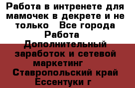 Работа в интренете для мамочек в декрете и не только - Все города Работа » Дополнительный заработок и сетевой маркетинг   . Ставропольский край,Ессентуки г.